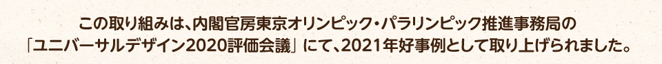 この取り組みは、内閣官房東京オリンピック・パラリンピック推進事務局の「ユニバーサルデザイン2020評価会議」にて、2021年好事例として紹介されました。