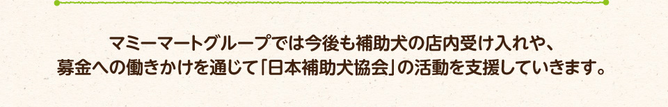 マミーマートグループでは今後も補助犬の店内受け入れや、募金への働きかけを通じて「日本補助犬協会」の活動を支援していきます