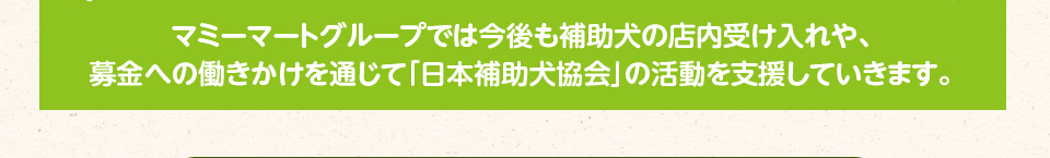 マミーマートグループでは今後も補助犬の店内受け入れや、募金への働きかけを通じて「日本補助犬協会」の活動を支援していきます